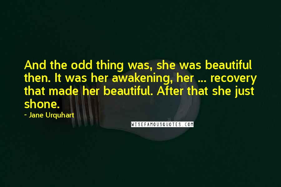 Jane Urquhart Quotes: And the odd thing was, she was beautiful then. It was her awakening, her ... recovery that made her beautiful. After that she just shone.