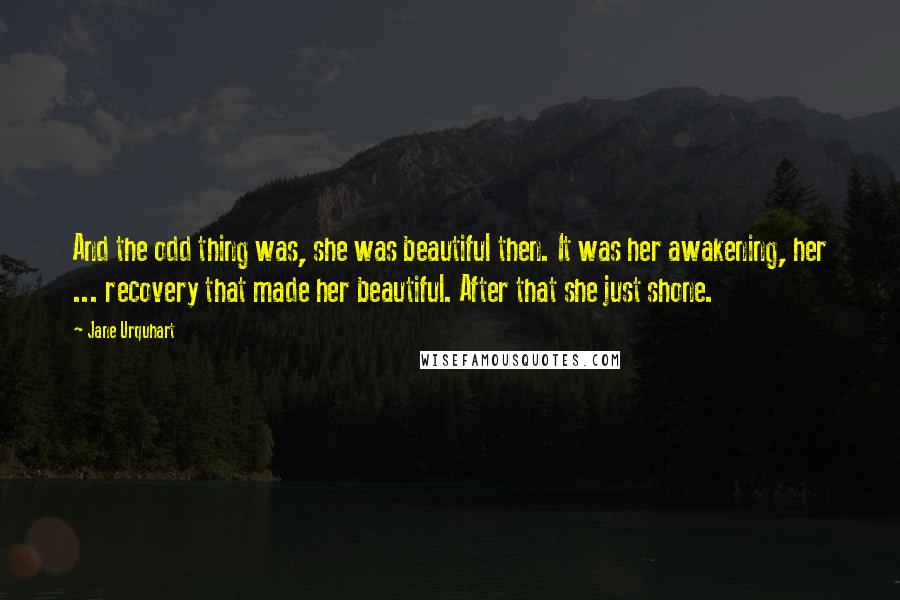 Jane Urquhart Quotes: And the odd thing was, she was beautiful then. It was her awakening, her ... recovery that made her beautiful. After that she just shone.