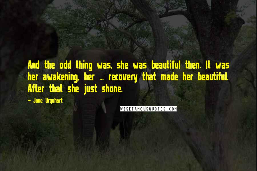 Jane Urquhart Quotes: And the odd thing was, she was beautiful then. It was her awakening, her ... recovery that made her beautiful. After that she just shone.