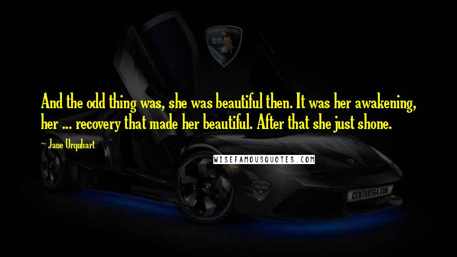 Jane Urquhart Quotes: And the odd thing was, she was beautiful then. It was her awakening, her ... recovery that made her beautiful. After that she just shone.