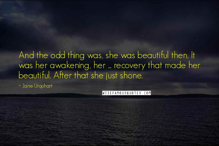 Jane Urquhart Quotes: And the odd thing was, she was beautiful then. It was her awakening, her ... recovery that made her beautiful. After that she just shone.