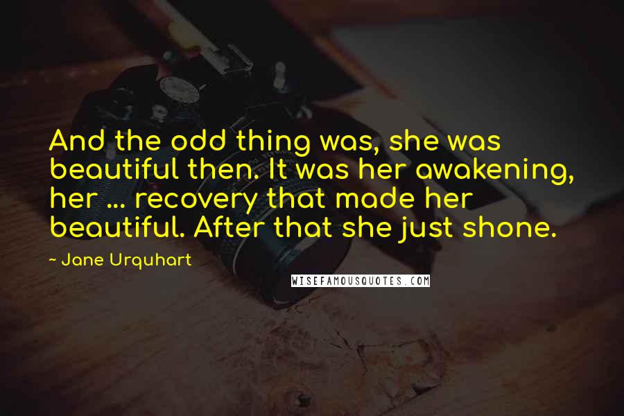 Jane Urquhart Quotes: And the odd thing was, she was beautiful then. It was her awakening, her ... recovery that made her beautiful. After that she just shone.