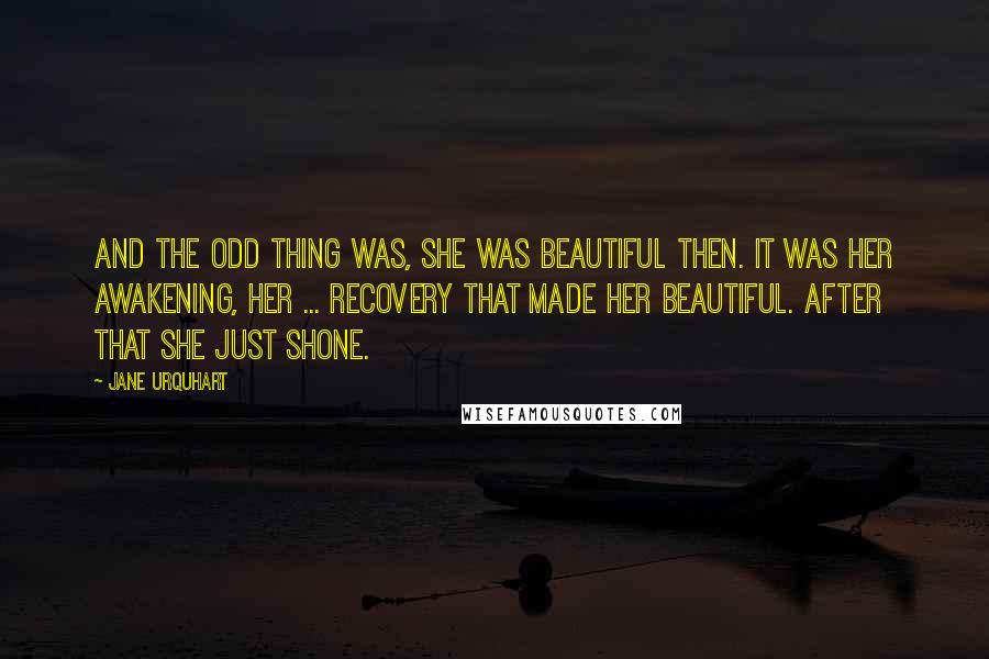 Jane Urquhart Quotes: And the odd thing was, she was beautiful then. It was her awakening, her ... recovery that made her beautiful. After that she just shone.