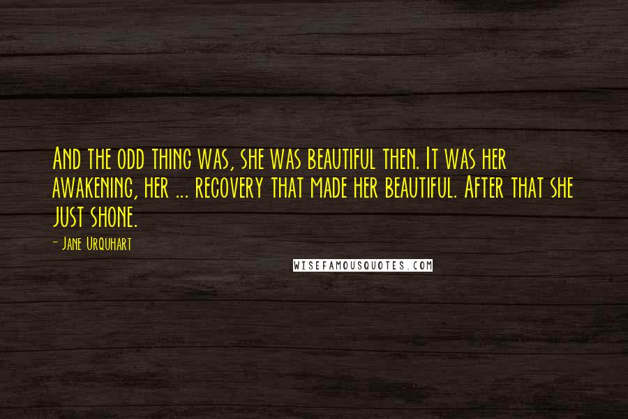 Jane Urquhart Quotes: And the odd thing was, she was beautiful then. It was her awakening, her ... recovery that made her beautiful. After that she just shone.