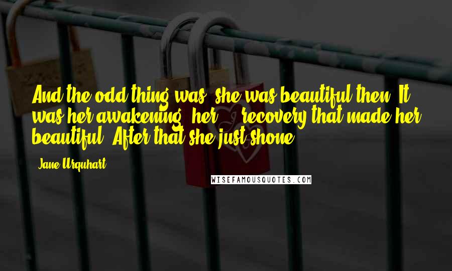 Jane Urquhart Quotes: And the odd thing was, she was beautiful then. It was her awakening, her ... recovery that made her beautiful. After that she just shone.