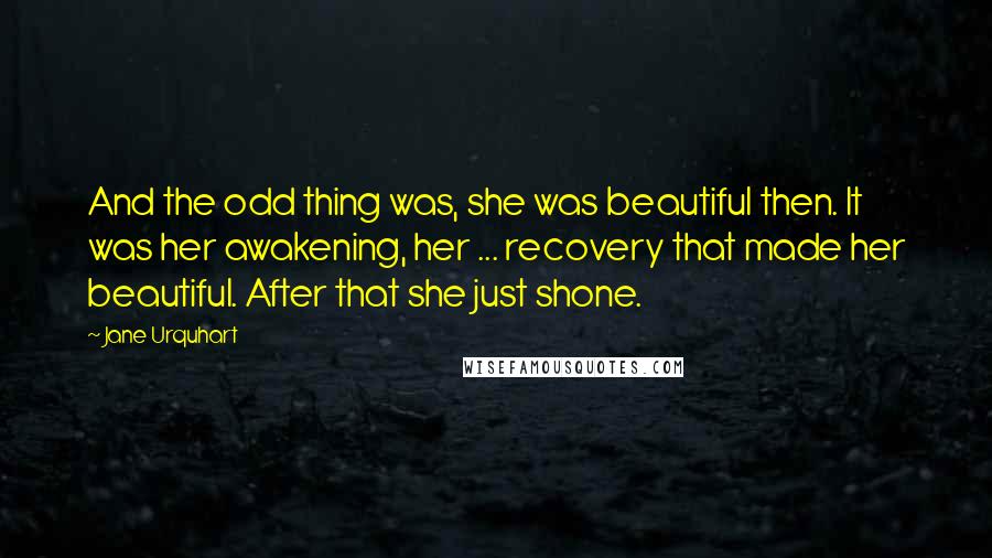 Jane Urquhart Quotes: And the odd thing was, she was beautiful then. It was her awakening, her ... recovery that made her beautiful. After that she just shone.