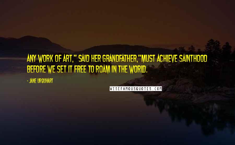 Jane Urquhart Quotes: Any work of art," said her grandfather,"must achieve sainthood before we set it free to roam in the world.