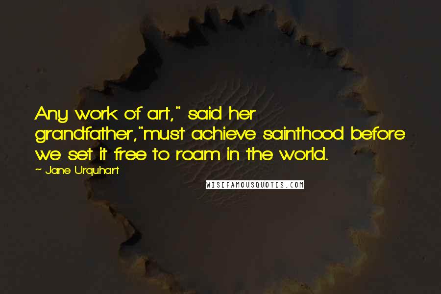 Jane Urquhart Quotes: Any work of art," said her grandfather,"must achieve sainthood before we set it free to roam in the world.