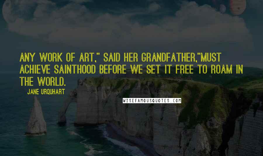 Jane Urquhart Quotes: Any work of art," said her grandfather,"must achieve sainthood before we set it free to roam in the world.