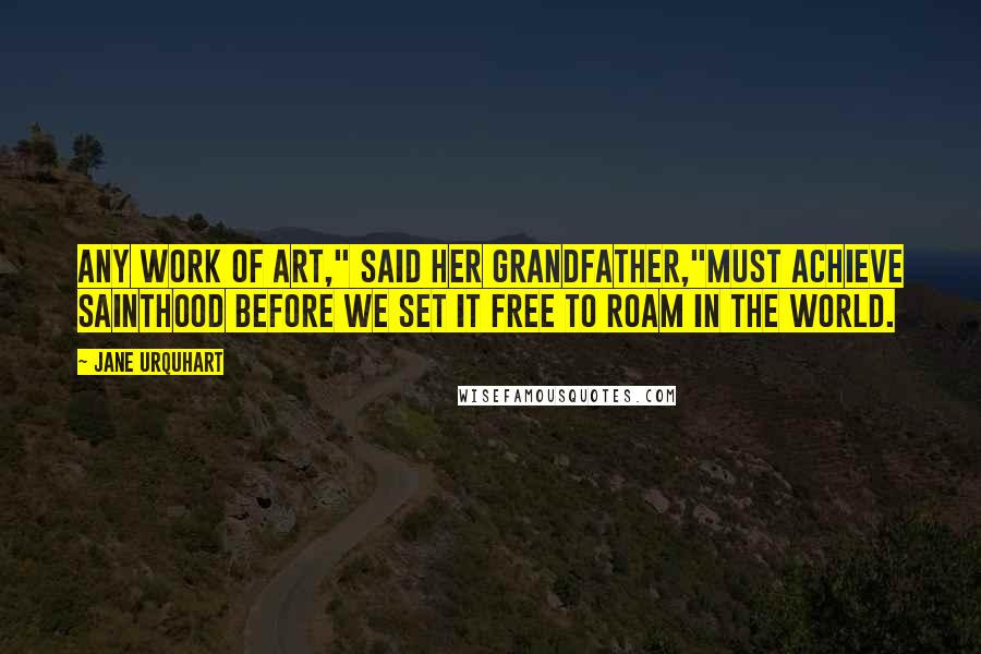 Jane Urquhart Quotes: Any work of art," said her grandfather,"must achieve sainthood before we set it free to roam in the world.