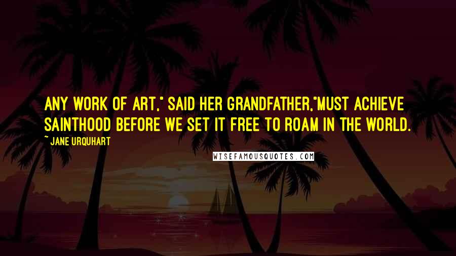 Jane Urquhart Quotes: Any work of art," said her grandfather,"must achieve sainthood before we set it free to roam in the world.