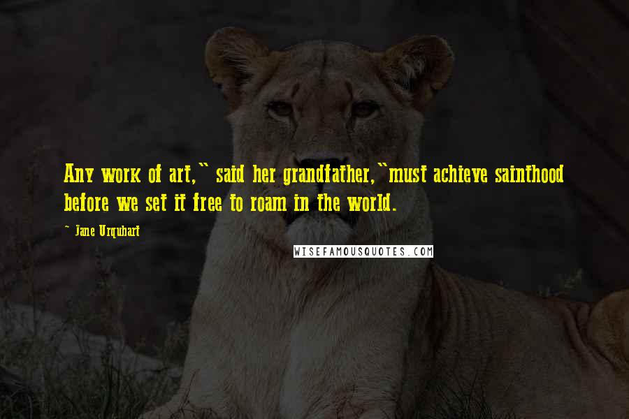 Jane Urquhart Quotes: Any work of art," said her grandfather,"must achieve sainthood before we set it free to roam in the world.