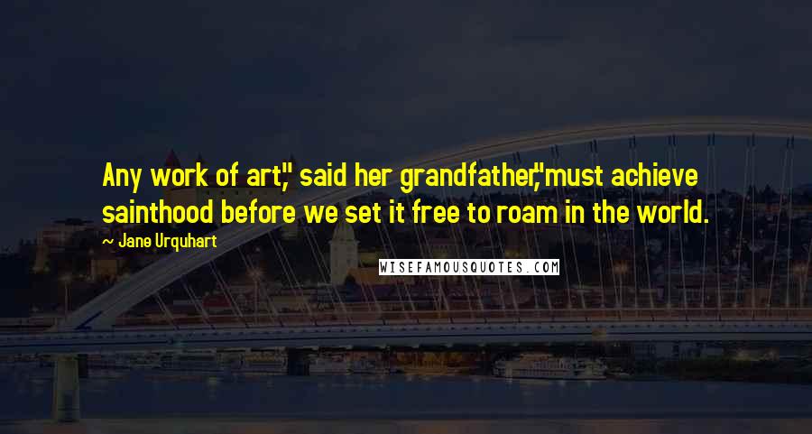 Jane Urquhart Quotes: Any work of art," said her grandfather,"must achieve sainthood before we set it free to roam in the world.