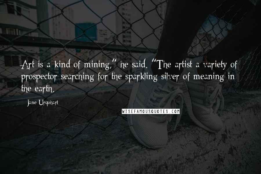 Jane Urquhart Quotes: Art is a kind of mining," he said. "The artist a variety of prospector searching for the sparkling silver of meaning in the earth.