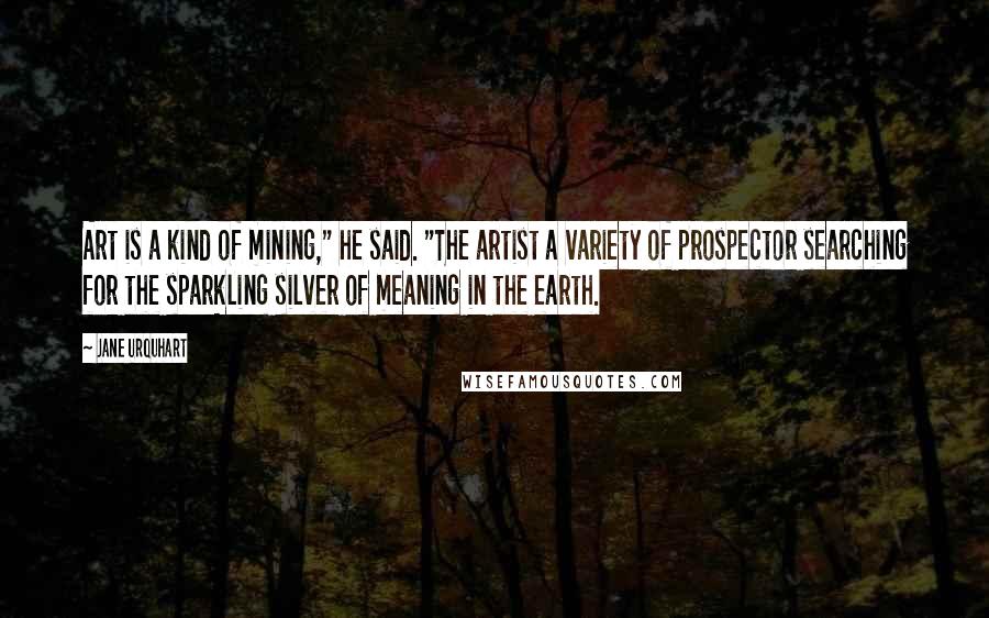 Jane Urquhart Quotes: Art is a kind of mining," he said. "The artist a variety of prospector searching for the sparkling silver of meaning in the earth.