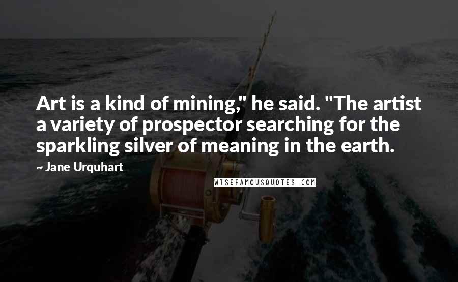 Jane Urquhart Quotes: Art is a kind of mining," he said. "The artist a variety of prospector searching for the sparkling silver of meaning in the earth.