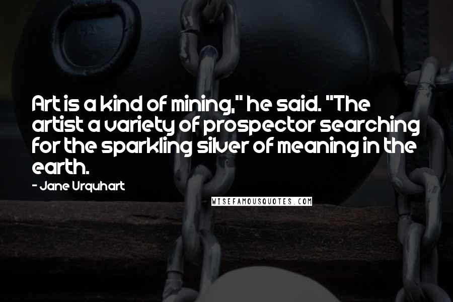 Jane Urquhart Quotes: Art is a kind of mining," he said. "The artist a variety of prospector searching for the sparkling silver of meaning in the earth.