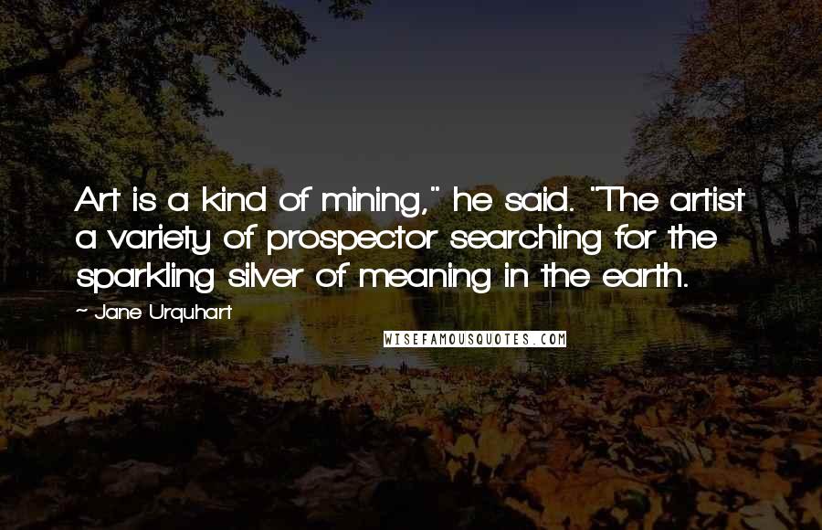 Jane Urquhart Quotes: Art is a kind of mining," he said. "The artist a variety of prospector searching for the sparkling silver of meaning in the earth.