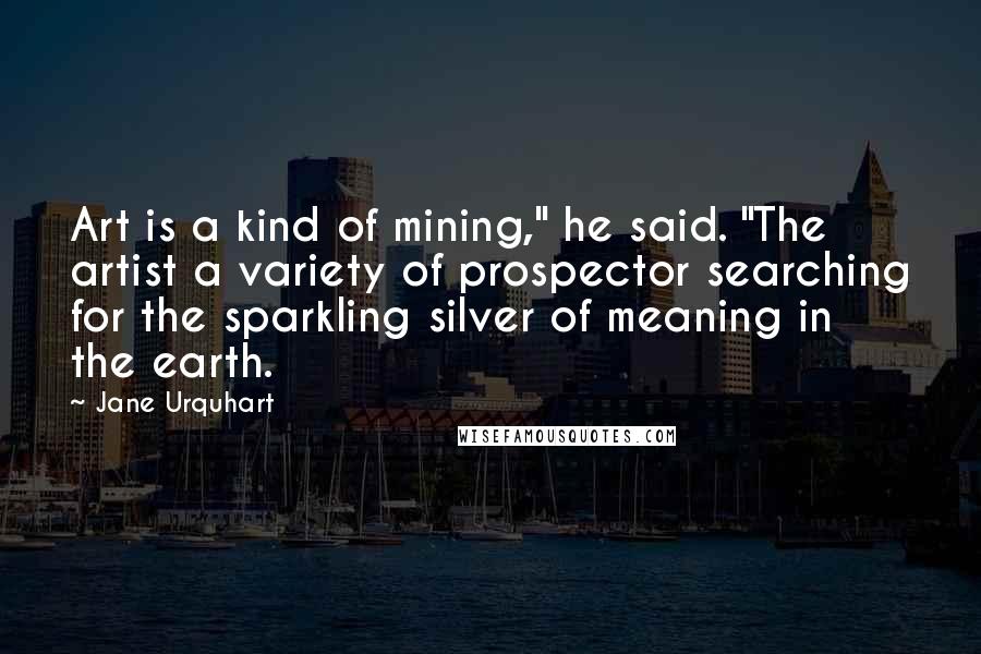 Jane Urquhart Quotes: Art is a kind of mining," he said. "The artist a variety of prospector searching for the sparkling silver of meaning in the earth.