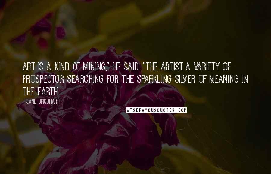 Jane Urquhart Quotes: Art is a kind of mining," he said. "The artist a variety of prospector searching for the sparkling silver of meaning in the earth.