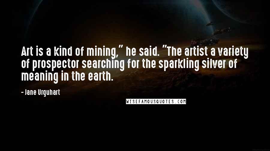 Jane Urquhart Quotes: Art is a kind of mining," he said. "The artist a variety of prospector searching for the sparkling silver of meaning in the earth.