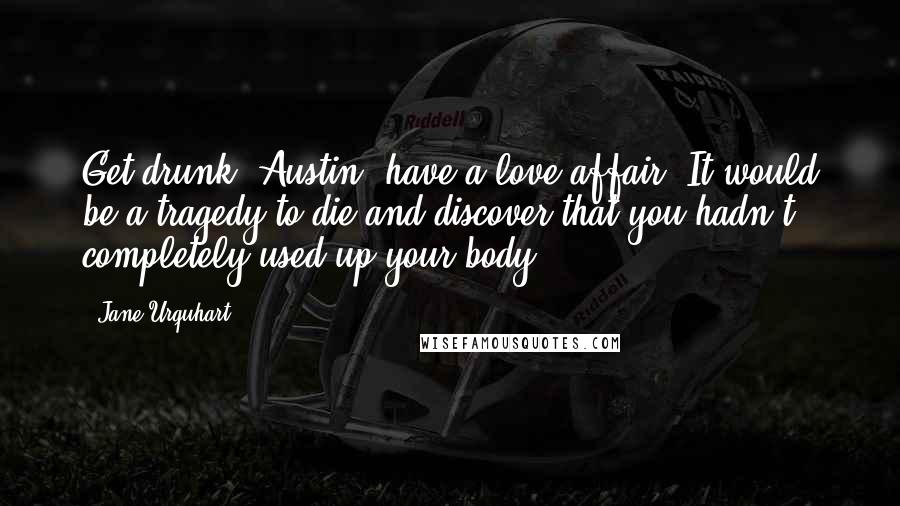 Jane Urquhart Quotes: Get drunk, Austin, have a love affair. It would be a tragedy to die and discover that you hadn't completely used up your body.