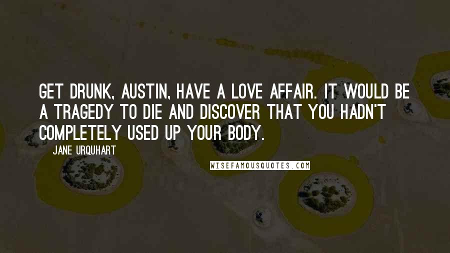 Jane Urquhart Quotes: Get drunk, Austin, have a love affair. It would be a tragedy to die and discover that you hadn't completely used up your body.