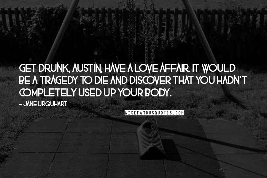 Jane Urquhart Quotes: Get drunk, Austin, have a love affair. It would be a tragedy to die and discover that you hadn't completely used up your body.