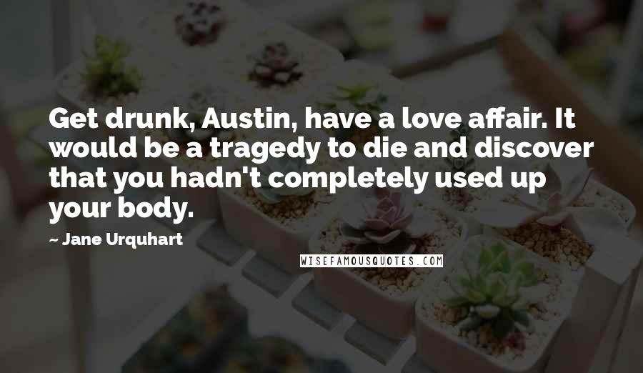 Jane Urquhart Quotes: Get drunk, Austin, have a love affair. It would be a tragedy to die and discover that you hadn't completely used up your body.