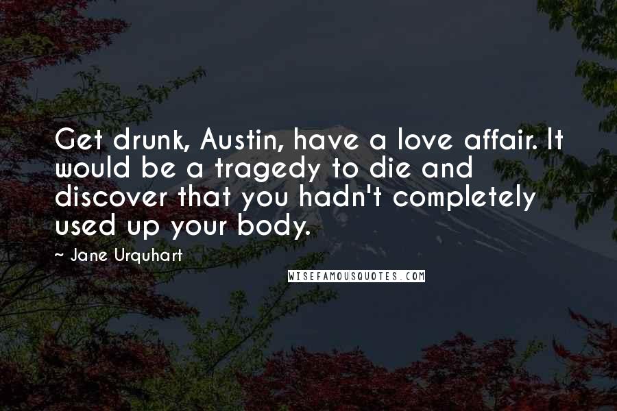 Jane Urquhart Quotes: Get drunk, Austin, have a love affair. It would be a tragedy to die and discover that you hadn't completely used up your body.