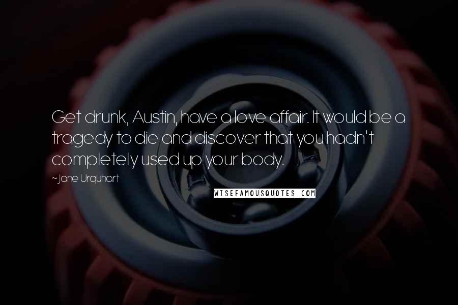 Jane Urquhart Quotes: Get drunk, Austin, have a love affair. It would be a tragedy to die and discover that you hadn't completely used up your body.