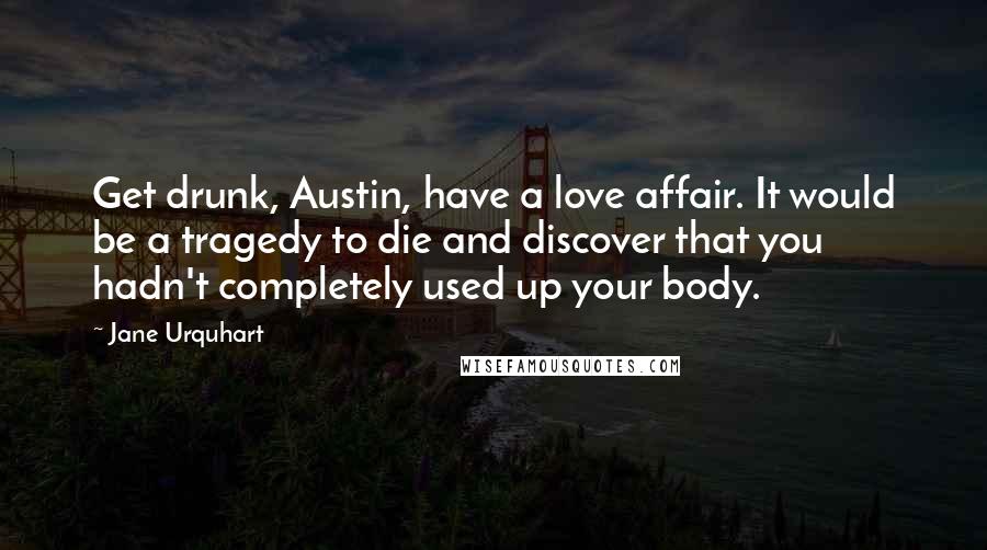 Jane Urquhart Quotes: Get drunk, Austin, have a love affair. It would be a tragedy to die and discover that you hadn't completely used up your body.