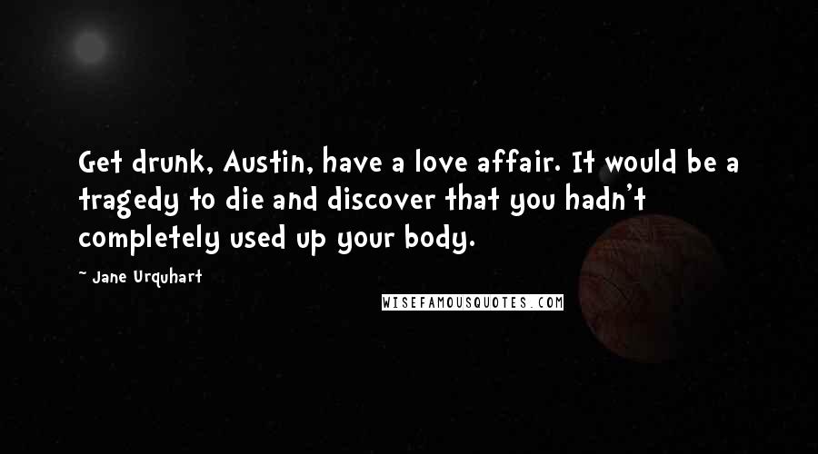 Jane Urquhart Quotes: Get drunk, Austin, have a love affair. It would be a tragedy to die and discover that you hadn't completely used up your body.