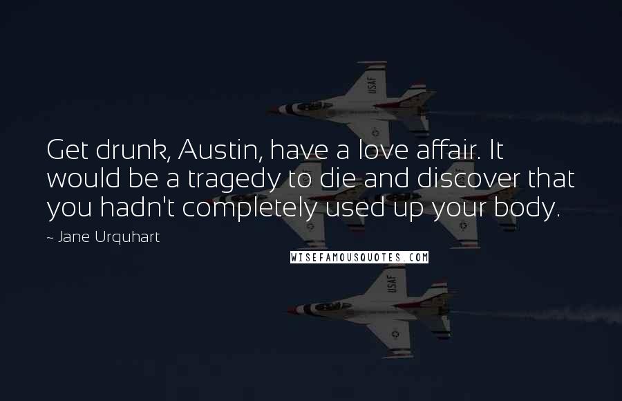 Jane Urquhart Quotes: Get drunk, Austin, have a love affair. It would be a tragedy to die and discover that you hadn't completely used up your body.