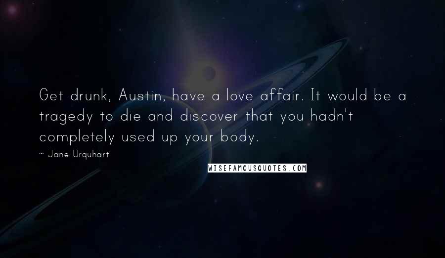 Jane Urquhart Quotes: Get drunk, Austin, have a love affair. It would be a tragedy to die and discover that you hadn't completely used up your body.