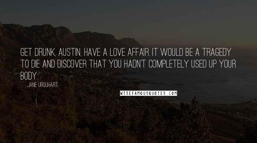 Jane Urquhart Quotes: Get drunk, Austin, have a love affair. It would be a tragedy to die and discover that you hadn't completely used up your body.