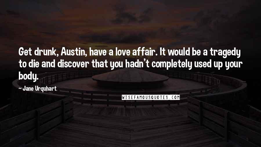 Jane Urquhart Quotes: Get drunk, Austin, have a love affair. It would be a tragedy to die and discover that you hadn't completely used up your body.