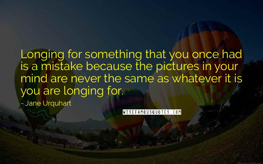 Jane Urquhart Quotes: Longing for something that you once had is a mistake because the pictures in your mind are never the same as whatever it is you are longing for.