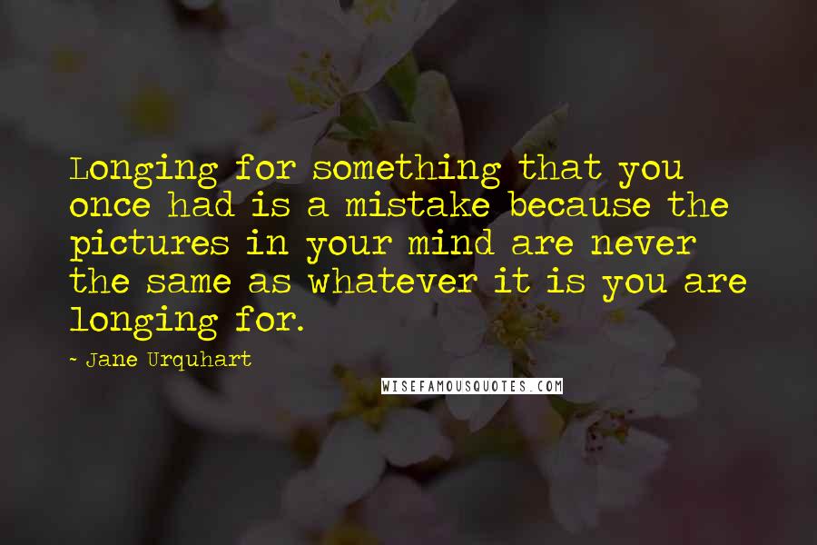 Jane Urquhart Quotes: Longing for something that you once had is a mistake because the pictures in your mind are never the same as whatever it is you are longing for.