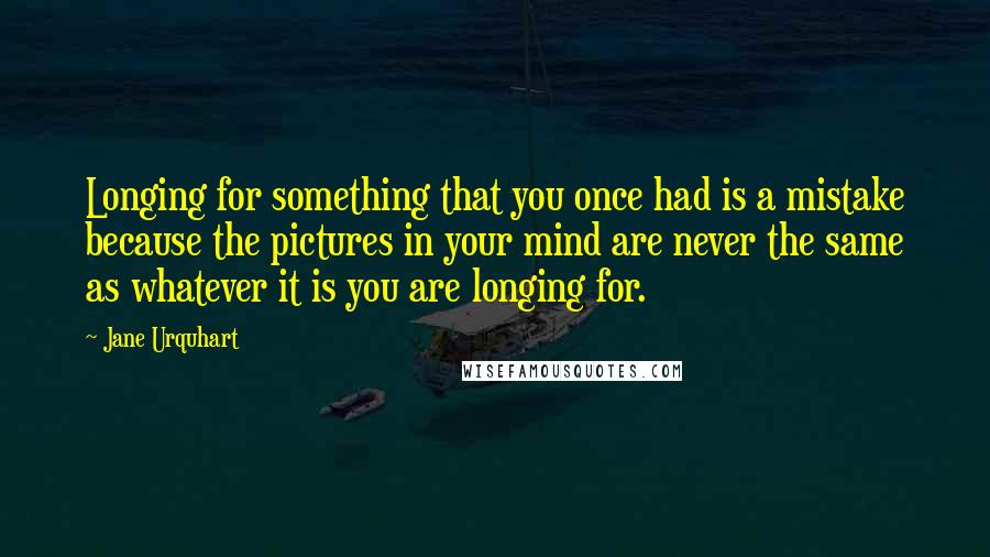 Jane Urquhart Quotes: Longing for something that you once had is a mistake because the pictures in your mind are never the same as whatever it is you are longing for.