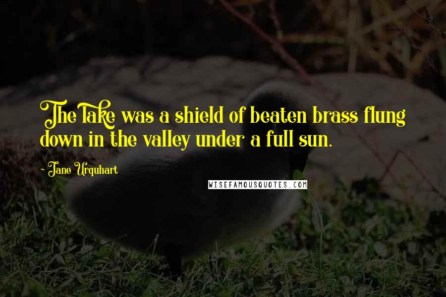 Jane Urquhart Quotes: The lake was a shield of beaten brass flung down in the valley under a full sun.