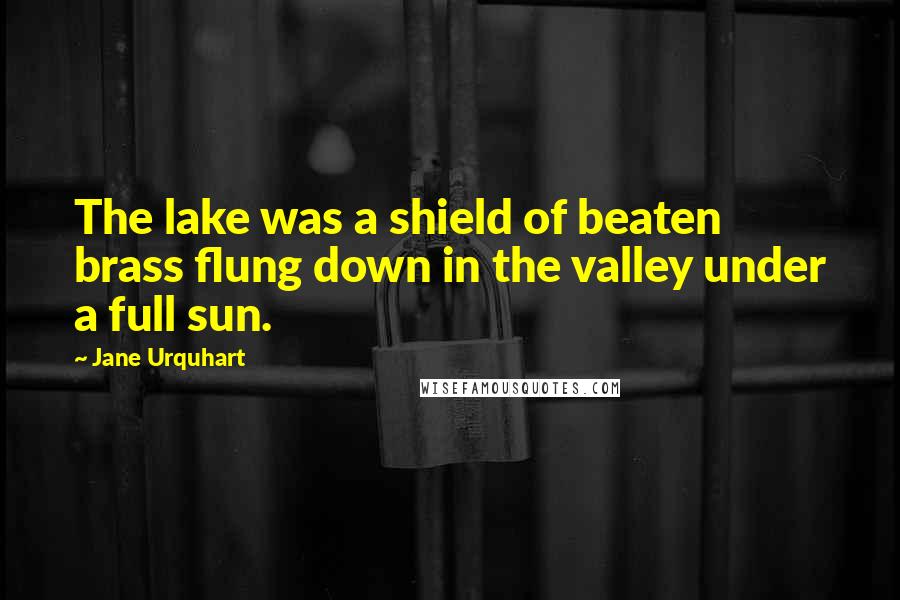 Jane Urquhart Quotes: The lake was a shield of beaten brass flung down in the valley under a full sun.