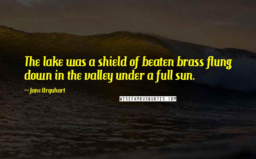 Jane Urquhart Quotes: The lake was a shield of beaten brass flung down in the valley under a full sun.