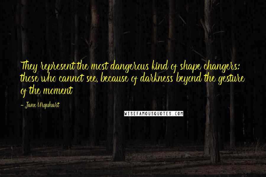 Jane Urquhart Quotes: They represent the most dangerous kind of shape changers: those who cannot see, because of darkness beyond the gesture of the moment