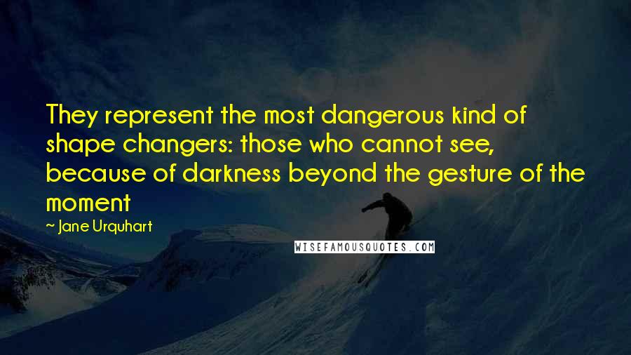 Jane Urquhart Quotes: They represent the most dangerous kind of shape changers: those who cannot see, because of darkness beyond the gesture of the moment