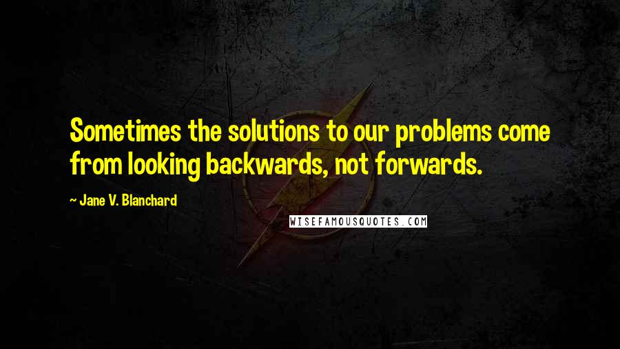 Jane V. Blanchard Quotes: Sometimes the solutions to our problems come from looking backwards, not forwards.