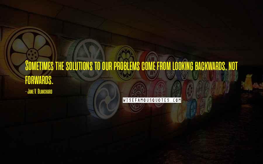 Jane V. Blanchard Quotes: Sometimes the solutions to our problems come from looking backwards, not forwards.