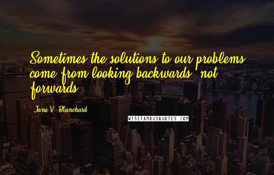 Jane V. Blanchard Quotes: Sometimes the solutions to our problems come from looking backwards, not forwards.