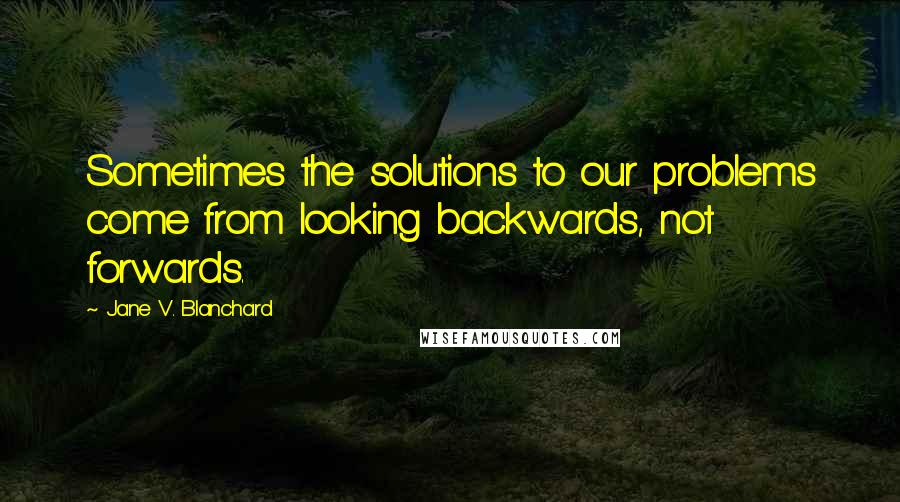 Jane V. Blanchard Quotes: Sometimes the solutions to our problems come from looking backwards, not forwards.