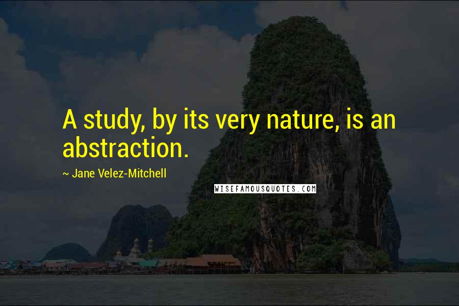 Jane Velez-Mitchell Quotes: A study, by its very nature, is an abstraction.